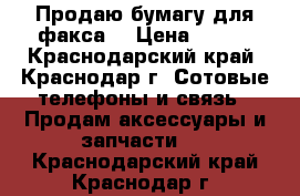 Продаю бумагу для факса  › Цена ­ 750 - Краснодарский край, Краснодар г. Сотовые телефоны и связь » Продам аксессуары и запчасти   . Краснодарский край,Краснодар г.